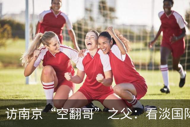 访南京“空翻哥”之父：看淡国际赛场走红流量 助力回归理性成长